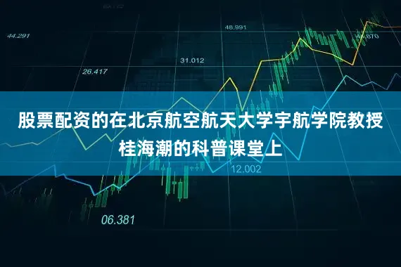 股票配资的在北京航空航天大学宇航学院教授桂海潮的科普课堂上