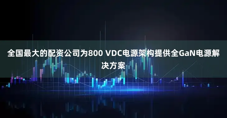 全国最大的配资公司为800 VDC电源架构提供全GaN电源解决方案
