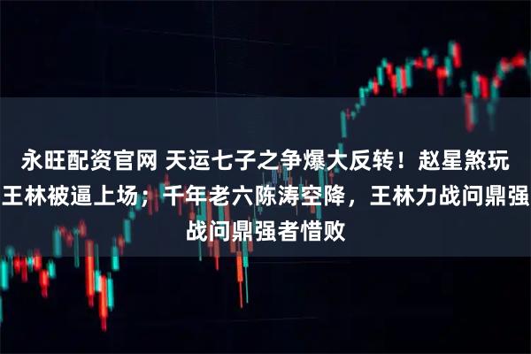 永旺配资官网 天运七子之争爆大反转！赵星煞玩失踪，王林被逼上场；千年老六陈涛空降，王林力战问鼎强者惜败