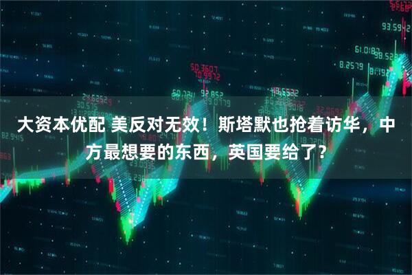 大资本优配 美反对无效！斯塔默也抢着访华，中方最想要的东西，英国要给了？