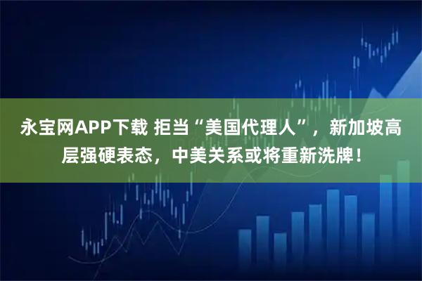 永宝网APP下载 拒当“美国代理人”，新加坡高层强硬表态，中美关系或将重新洗牌！