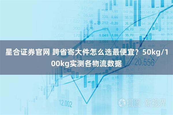星合证券官网 跨省寄大件怎么选最便宜？50kg/100kg实测各物流数据