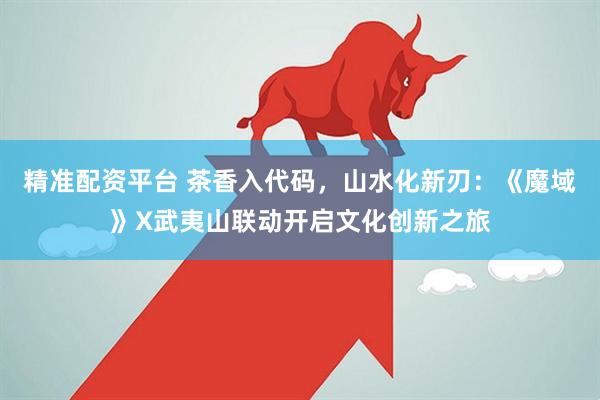 精准配资平台 茶香入代码，山水化新刃：《魔域》X武夷山联动开启文化创新之旅