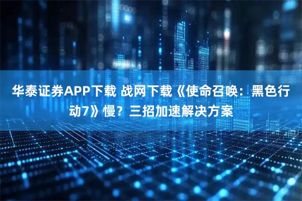 华泰证券APP下载 战网下载《使命召唤：黑色行动7》慢？三招加速解决方案