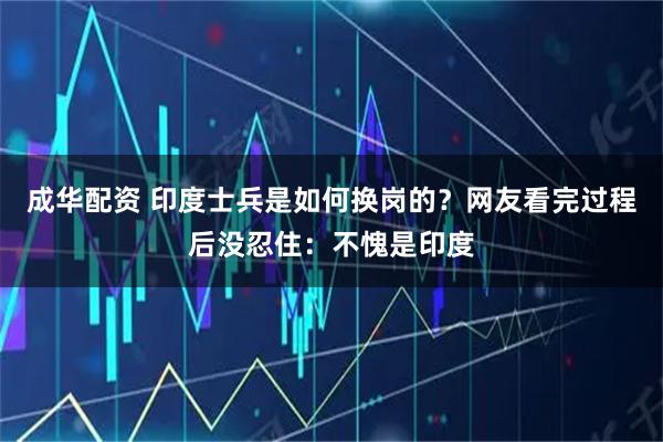 成华配资 印度士兵是如何换岗的？网友看完过程后没忍住：不愧是印度