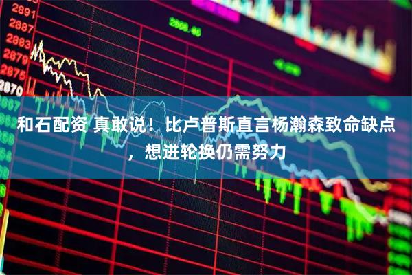 和石配资 真敢说！比卢普斯直言杨瀚森致命缺点，想进轮换仍需努力