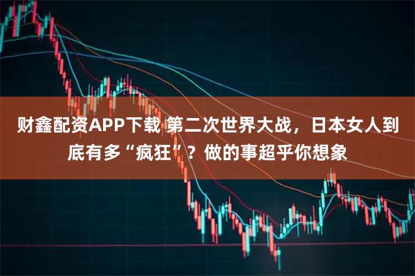 财鑫配资APP下载 第二次世界大战，日本女人到底有多“疯狂”？做的事超乎你想象