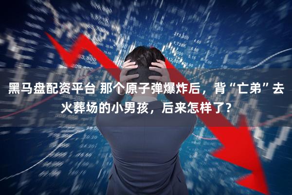 黑马盘配资平台 那个原子弹爆炸后，背“亡弟”去火葬场的小男孩，后来怎样了？