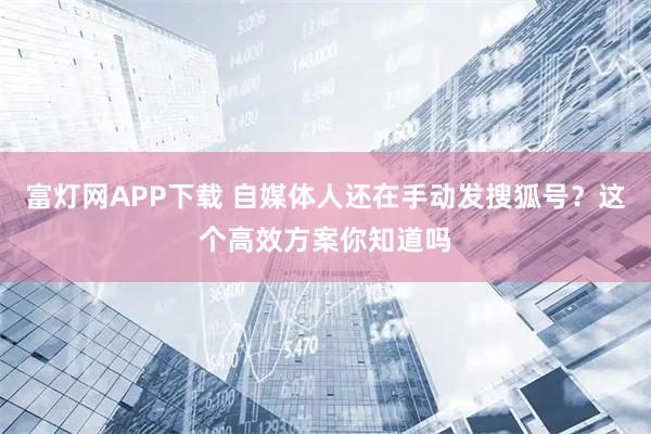 富灯网APP下载 自媒体人还在手动发搜狐号？这个高效方案你知道吗