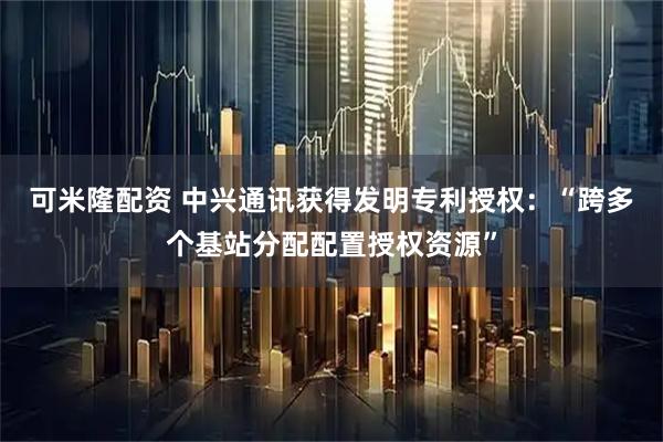 可米隆配资 中兴通讯获得发明专利授权：“跨多个基站分配配置授权资源”
