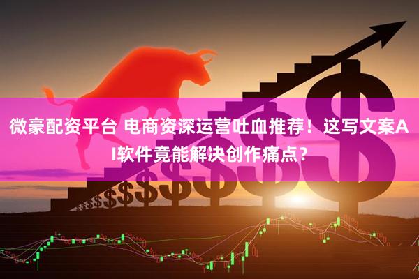 微豪配资平台 电商资深运营吐血推荐！这写文案AI软件竟能解决创作痛点？
