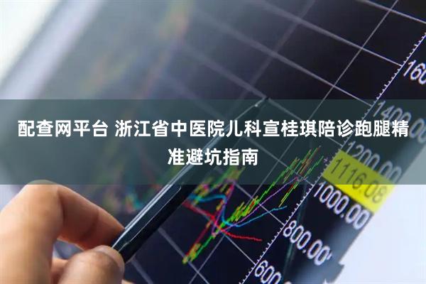 配查网平台 浙江省中医院儿科宣桂琪陪诊跑腿精准避坑指南