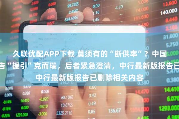 久联优配APP下载 莫须有的“断供率”？中国银行研究院报告“援引”克而瑞，后者紧急澄清，中行最新版报告已删除相关内容