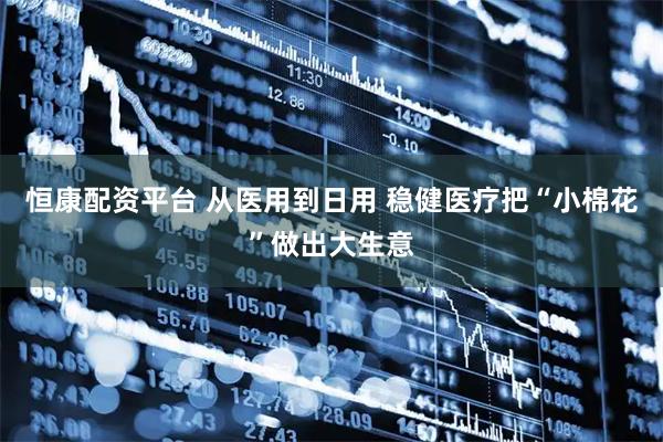 恒康配资平台 从医用到日用 稳健医疗把“小棉花”做出大生意