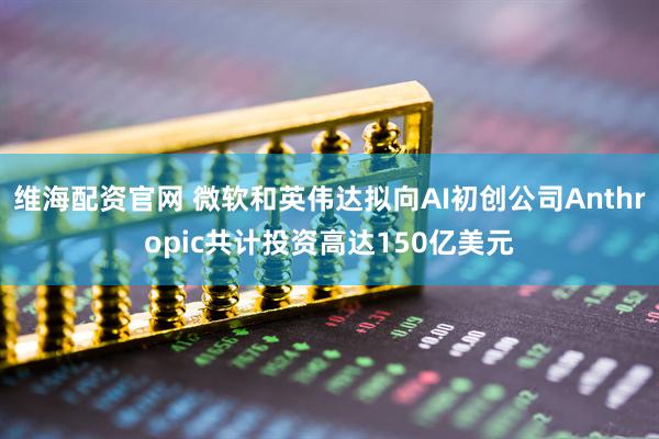 维海配资官网 微软和英伟达拟向AI初创公司Anthropic共计投资高达150亿美元
