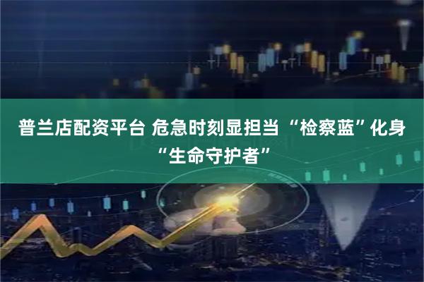 普兰店配资平台 危急时刻显担当 “检察蓝”化身“生命守护者”
