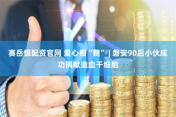 赛岳恒配资官网 爱心相“髓” | 磐安90后小伙成功捐献造血干细胞