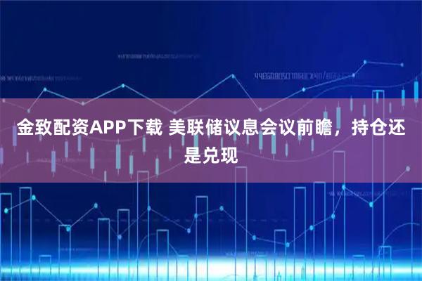 金致配资APP下载 美联储议息会议前瞻，持仓还是兑现