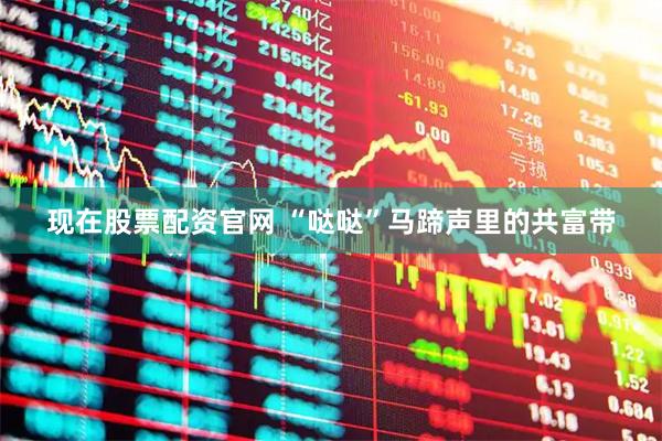 现在股票配资官网 “哒哒”马蹄声里的共富带