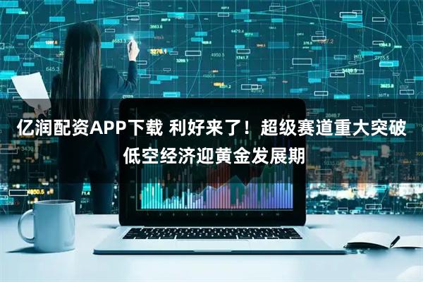 亿润配资APP下载 利好来了！超级赛道重大突破 低空经济迎黄金发展期