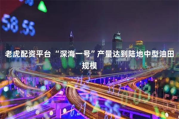 老虎配资平台 “深海一号”产量达到陆地中型油田规模