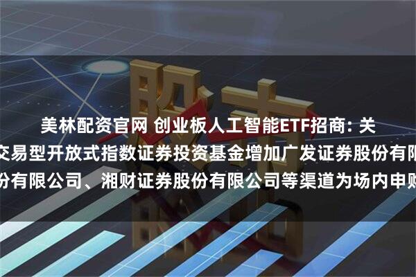 美林配资官网 创业板人工智能ETF招商: 关于招商创业板人工智能交易型开放式指数证券投资基金增加广发证券股份有限公司、湘财证券股份有限公司等渠道为场内申购赎回代办券商的公告