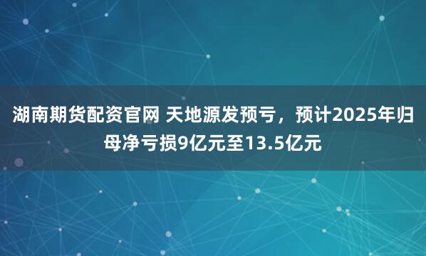 湖南期货配资官网 天地源发预亏，预计2025年归母净亏损9亿元至13.5亿元