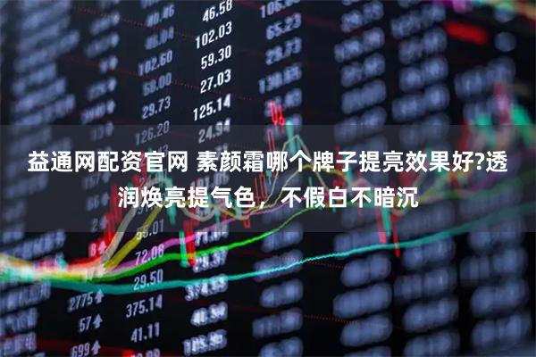 益通网配资官网 素颜霜哪个牌子提亮效果好?透润焕亮提气色，不假白不暗沉