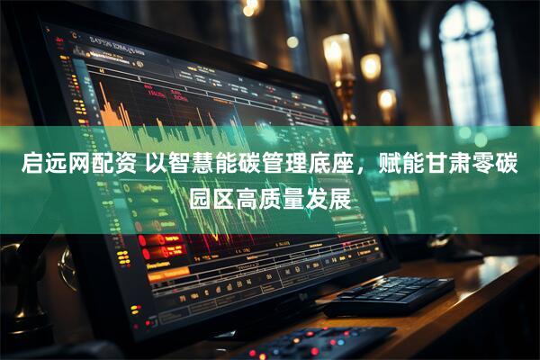 启远网配资 以智慧能碳管理底座，赋能甘肃零碳园区高质量发展