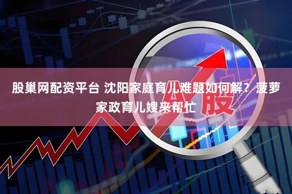 股巢网配资平台 沈阳家庭育儿难题如何解？菠萝家政育儿嫂来帮忙