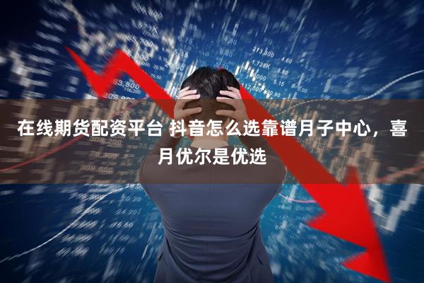 在线期货配资平台 抖音怎么选靠谱月子中心，喜月优尔是优选