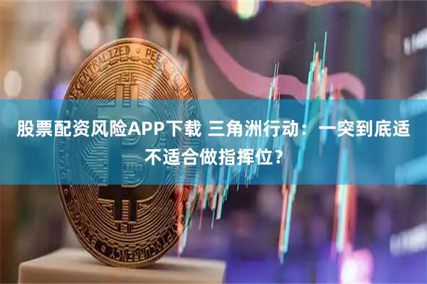 股票配资风险APP下载 三角洲行动：一突到底适不适合做指挥位？