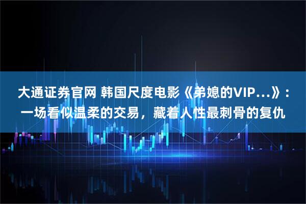 大通证券官网 韩国尺度电影《弟媳的VIP…》：一场看似温柔的交易，藏着人性最刺骨的复仇