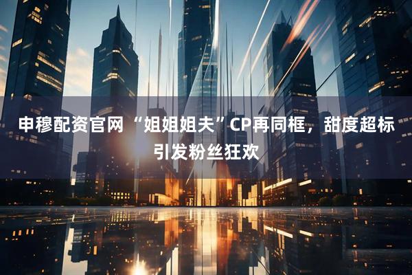 申穆配资官网 “姐姐姐夫”CP再同框,甜度超标引发粉丝狂欢