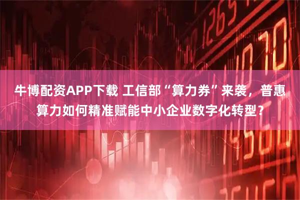 牛博配资APP下载 工信部“算力券”来袭，普惠算力如何精准赋能中小企业数字化转型？