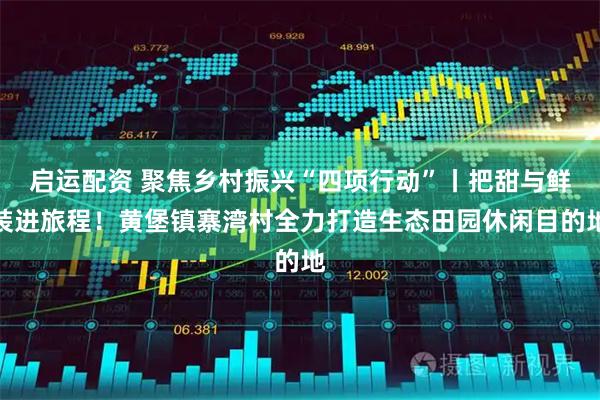 启运配资 聚焦乡村振兴“四项行动”丨把甜与鲜装进旅程!黄堡镇寨湾村全力打造生态田园休闲目的地