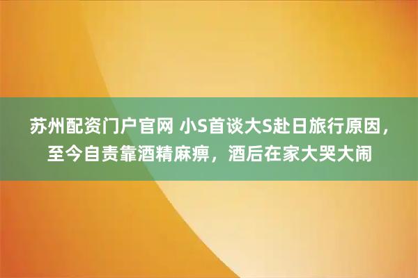 苏州配资门户官网 小S首谈大S赴日旅行原因，至今自责靠酒精麻痹，酒后在家大哭大闹
