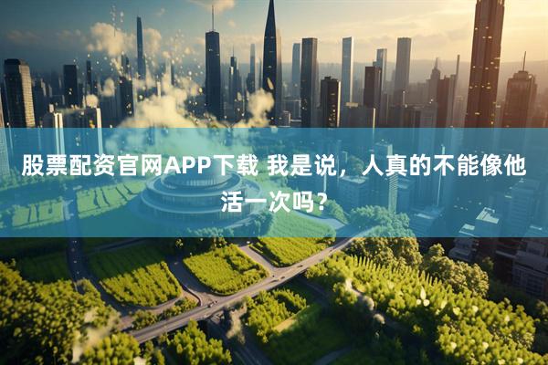 股票配资官网APP下载 我是说，人真的不能像他活一次吗？
