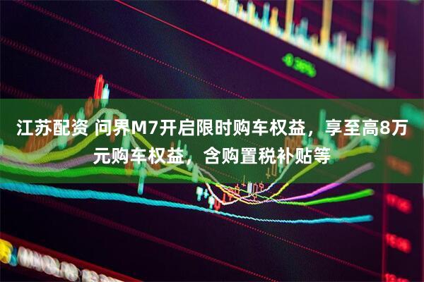江苏配资 问界M7开启限时购车权益，享至高8万元购车权益，含购置税补贴等