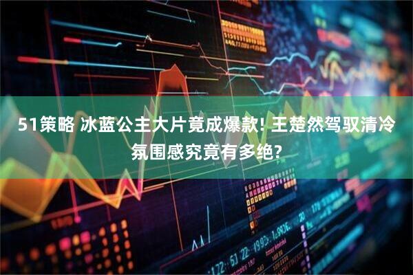 51策略 冰蓝公主大片竟成爆款! 王楚然驾驭清冷氛围感究竟有多绝?