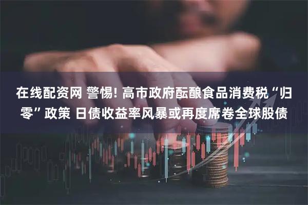 在线配资网 警惕! 高市政府酝酿食品消费税“归零”政策 日债收益率风暴或再度席卷全球股债